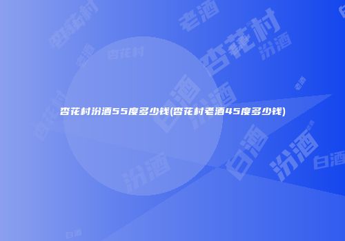 杏花村汾酒55度多少钱(杏花村老酒45度多少钱)