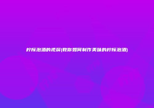 柠檬泡酒的视屏(教你如何制作美味的柠檬泡酒)