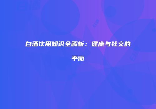 白酒饮用知识全解析：健康与社交的平衡
