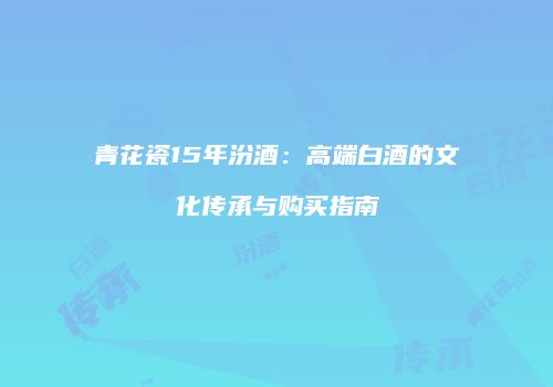 青花瓷15年汾酒：高端白酒的文化传承与购买指南