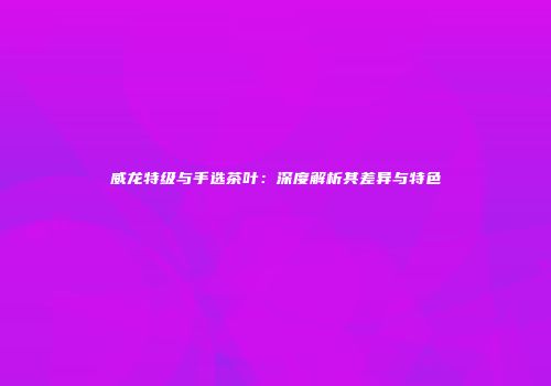 威龙特级与手选茶叶：深度解析其差异与特色
