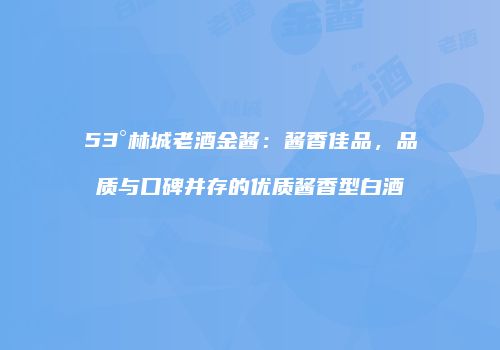 53°林城老酒金酱：酱香佳品，品质与口碑并存的优质酱香型白酒