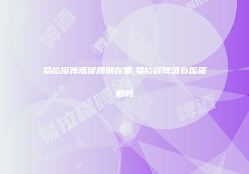 易拉罐啤酒保质期在哪,易拉罐啤酒有保质期吗