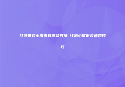 红酒选购小常识有哪些方法_红酒小常识及选购技巧