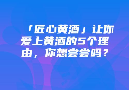 「匠心黄酒」让你爱上黄酒的5个理由，你想尝尝吗？