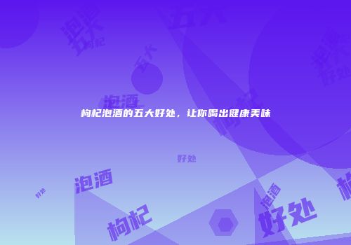 枸杞泡酒的五大好处，让你喝出健康美味