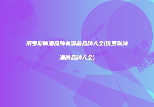俄罗斯啤酒品牌有哪些品牌大全(俄罗斯啤酒的品牌大全)