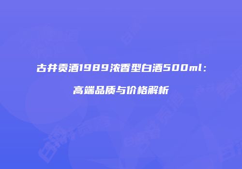 古井贡酒1989浓香型白酒500ml：高端品质与价格解析