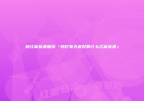 桃红葡萄酒推荐「我们每天最好喝什么红葡萄酒」