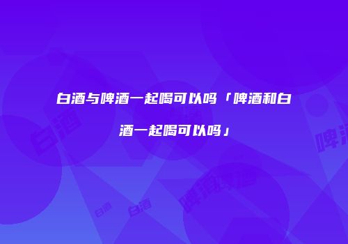 白酒与啤酒一起喝可以吗「啤酒和白酒一起喝可以吗」