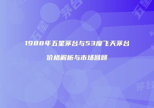 1988年五星茅台与53度飞天茅台价格解析与市场回顾