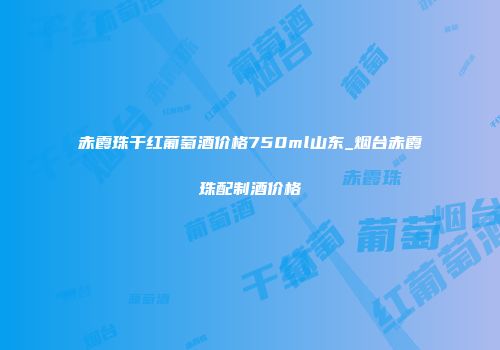 赤霞珠干红葡萄酒价格750ml山东_烟台赤霞珠配制酒价格