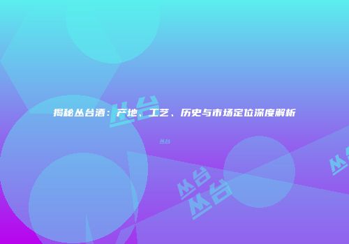 揭秘丛台酒：产地、工艺、历史与市场定位深度解析