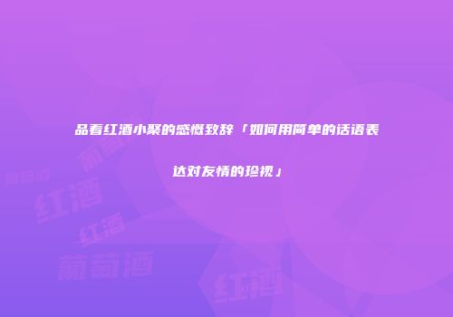 品着红酒小聚的感慨致辞「如何用简单的话语表达对友情的珍视」