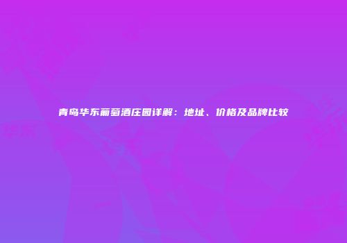 青岛华东葡萄酒庄园详解：地址、价格及品牌比较