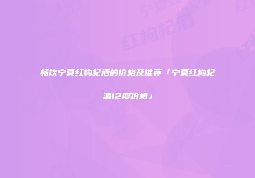 畅饮宁夏红枸杞酒的价格及推荐「宁夏红枸杞酒12度价格」