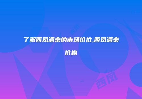 了解西凤酒秦的市场价位,西凤酒秦价格