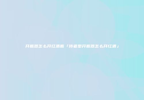 开瓶器怎么开红酒瓶「侍者型开瓶器怎么开红酒」