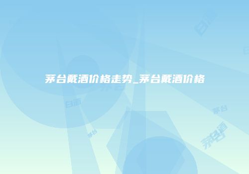 茅台戴酒价格走势_茅台戴酒价格