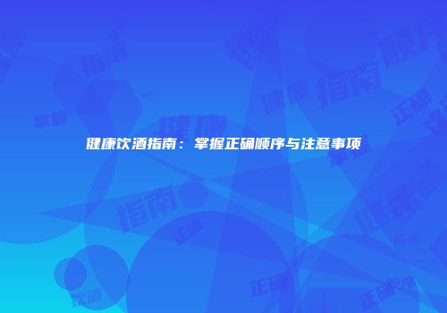 健康饮酒指南：掌握正确顺序与注意事项