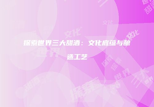 探索世界三大甜酒：文化底蕴与酿造工艺