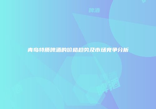 青岛特质啤酒的价格趋势及市场竞争分析
