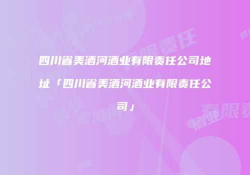 四川省美酒河酒业有限责任公司地址「四川省美酒河酒业有限责任公司」