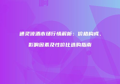 通灵液酒市场行情解析：价格构成、影响因素及性价比选购指南