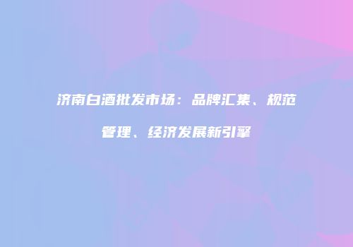 济南白酒批发市场：品牌汇集、规范管理、经济发展新引擎