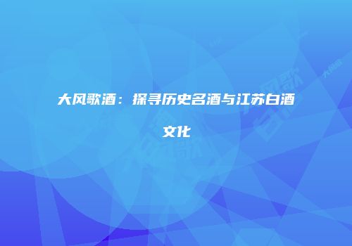 大风歌酒：探寻历史名酒与江苏白酒文化