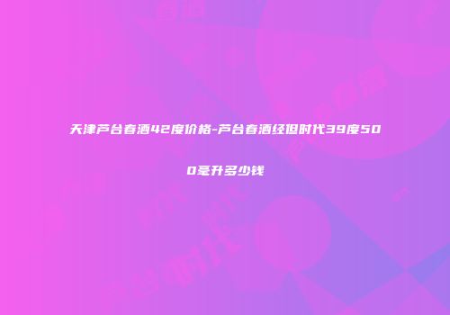 天津芦台春酒42度价格-芦台春酒经但时代39度500毫升多少钱