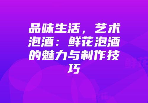 品味生活，艺术泡酒：鲜花泡酒的魅力与制作技巧