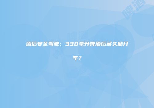 酒后安全驾驶：330毫升啤酒后多久能开车？