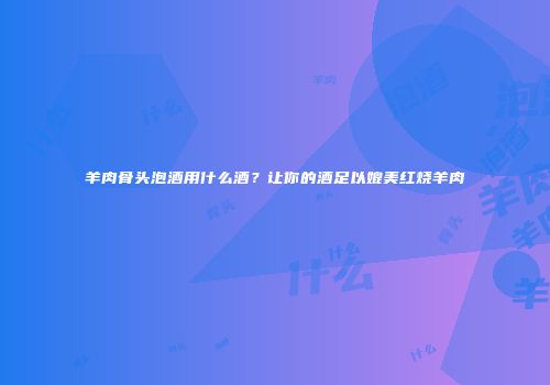羊肉骨头泡酒用什么酒？让你的酒足以媲美红烧羊肉