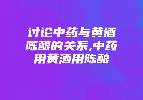 讨论中药与黄酒陈酿的关系,中药用黄酒用陈酿