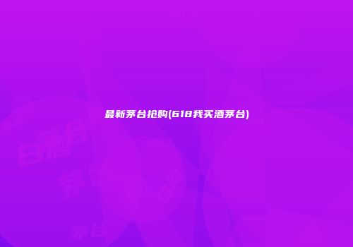 最新茅台抢购(618我买酒茅台)
