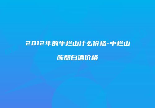 2012年的牛栏山什么价格-中栏山陈酿白酒价格