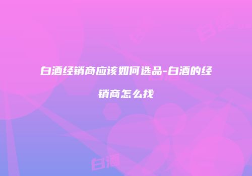 白酒经销商应该如何选品-白酒的经销商怎么找