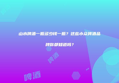 山水啤酒一瓶多少钱一瓶？这些小众啤酒品牌你都知道吗？