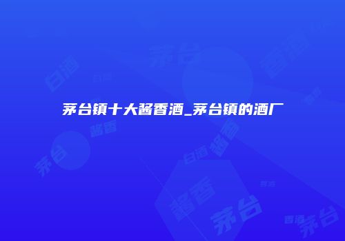 茅台镇十大酱香酒_茅台镇的酒厂