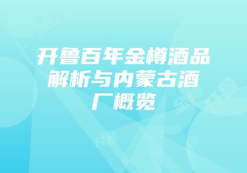 开鲁百年金樽酒品解析与内蒙古酒厂概览