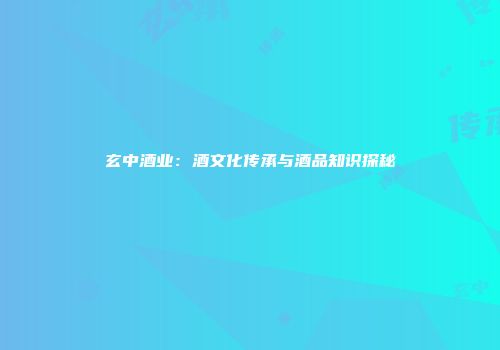玄中酒业：酒文化传承与酒品知识探秘