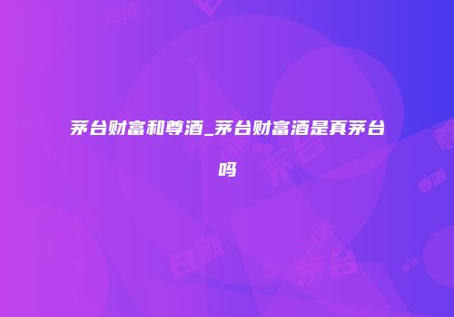 茅台财富和尊酒_茅台财富酒是真茅台吗