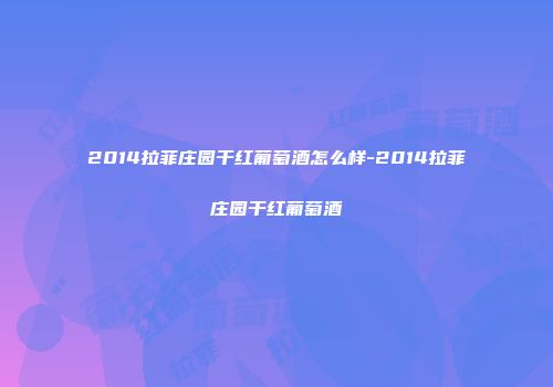 2014拉菲庄园干红葡萄酒怎么样-2014拉菲庄园干红葡萄酒