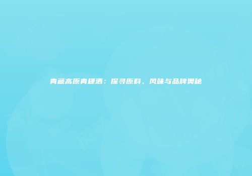 青藏高原青稞酒：探寻原料、风味与品牌奥秘