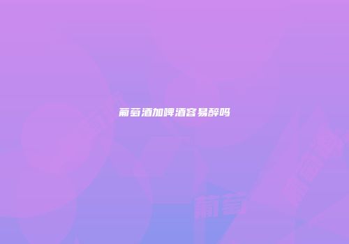 葡萄酒加啤酒容易醉吗
