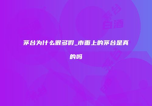茅台为什么很多假_市面上的茅台是真的吗
