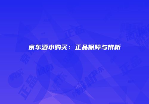 京东酒水购买：正品保障与辨析