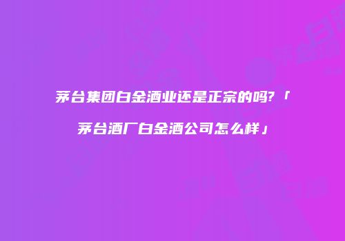 茅台集团白金酒业还是正宗的吗?「茅台酒厂白金酒公司怎么样」