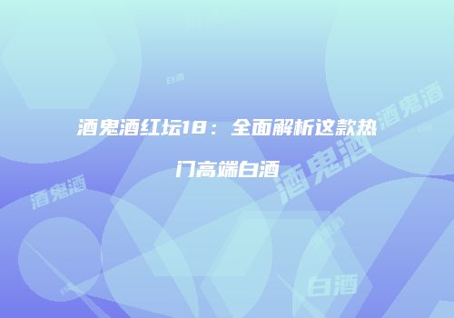 酒鬼酒红坛18：全面解析这款热门高端白酒